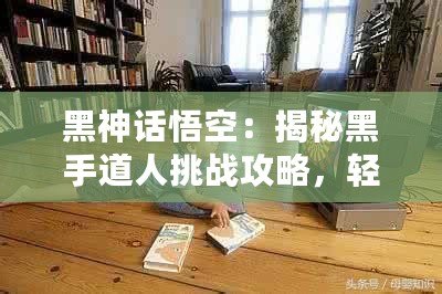 黑神話悟空：揭秘黑手道人挑戰(zhàn)攻略，輕松突破難關(guān)！