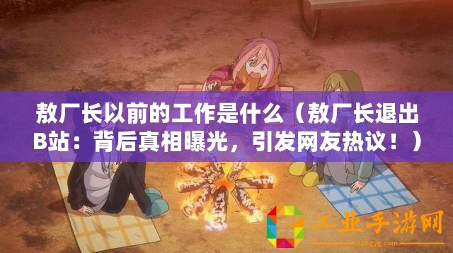敖廠長(zhǎng)以前的工作是什么（敖廠長(zhǎng)退出B站：背后真相曝光，引發(fā)網(wǎng)友熱議！）